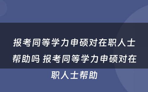 报考同等学力申硕对在职人士帮助吗 报考同等学力申硕对在职人士帮助