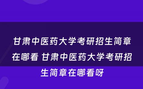 甘肃中医药大学考研招生简章在哪看 甘肃中医药大学考研招生简章在哪看呀