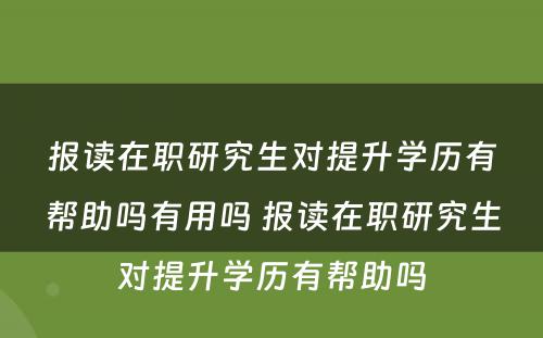 报读在职研究生对提升学历有帮助吗有用吗 报读在职研究生对提升学历有帮助吗