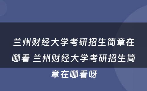 兰州财经大学考研招生简章在哪看 兰州财经大学考研招生简章在哪看呀