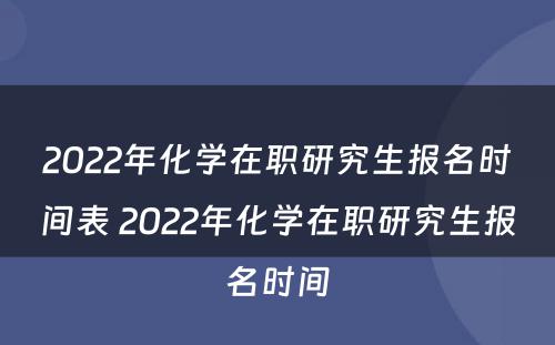 2022年化学在职研究生报名时间表 2022年化学在职研究生报名时间