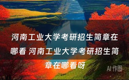 河南工业大学考研招生简章在哪看 河南工业大学考研招生简章在哪看呀