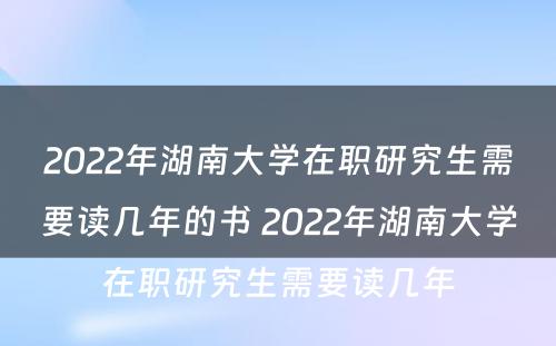 2022年湖南大学在职研究生需要读几年的书 2022年湖南大学在职研究生需要读几年