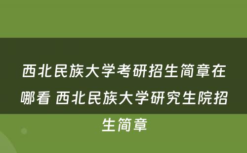 西北民族大学考研招生简章在哪看 西北民族大学研究生院招生简章