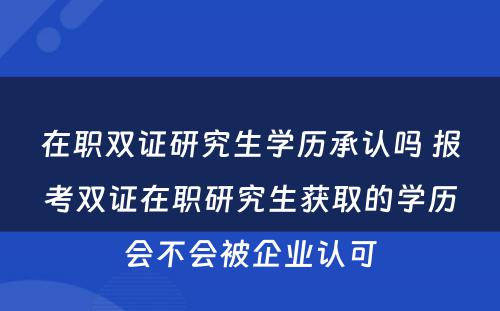 在职双证研究生学历承认吗 报考双证在职研究生获取的学历会不会被企业认可