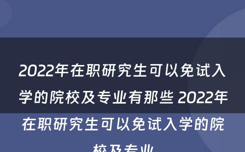 2022年在职研究生可以免试入学的院校及专业有那些 2022年在职研究生可以免试入学的院校及专业