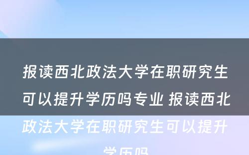 报读西北政法大学在职研究生可以提升学历吗专业 报读西北政法大学在职研究生可以提升学历吗