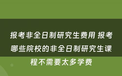 报考非全日制研究生费用 报考哪些院校的非全日制研究生课程不需要太多学费