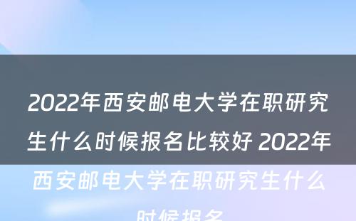 2022年西安邮电大学在职研究生什么时候报名比较好 2022年西安邮电大学在职研究生什么时候报名