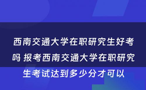 西南交通大学在职研究生好考吗 报考西南交通大学在职研究生考试达到多少分才可以