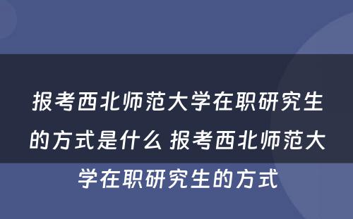 报考西北师范大学在职研究生的方式是什么 报考西北师范大学在职研究生的方式