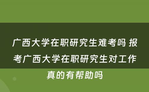 广西大学在职研究生难考吗 报考广西大学在职研究生对工作真的有帮助吗