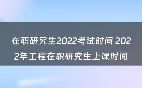 在职研究生2022考试时间 2022年工程在职研究生上课时间