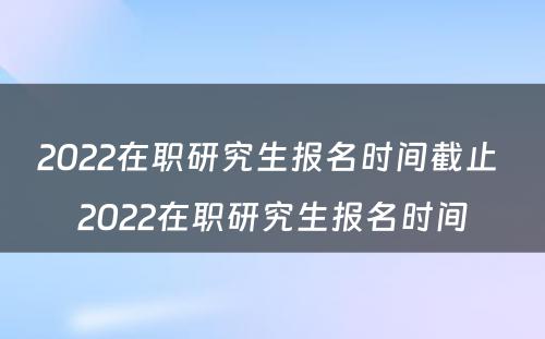 2022在职研究生报名时间截止 2022在职研究生报名时间