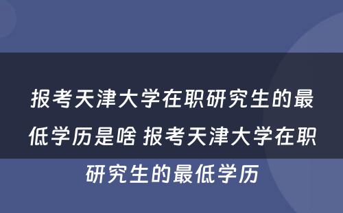 报考天津大学在职研究生的最低学历是啥 报考天津大学在职研究生的最低学历