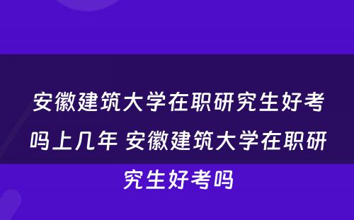 安徽建筑大学在职研究生好考吗上几年 安徽建筑大学在职研究生好考吗