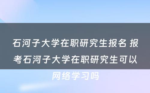 石河子大学在职研究生报名 报考石河子大学在职研究生可以网络学习吗