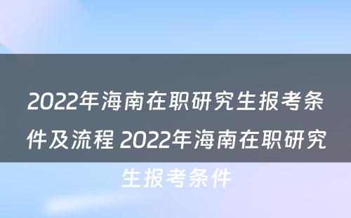2022年海南在职研究生报考条件及流程 2022年海南在职研究生报考条件