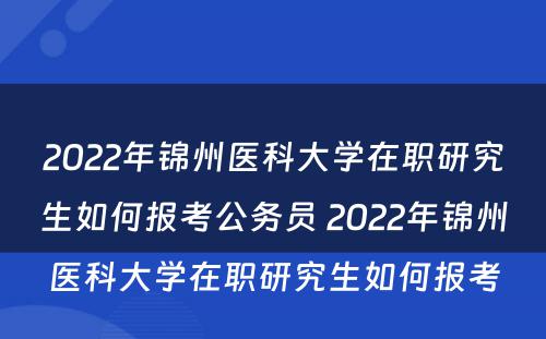 2022年锦州医科大学在职研究生如何报考公务员 2022年锦州医科大学在职研究生如何报考