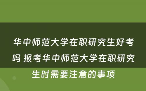 华中师范大学在职研究生好考吗 报考华中师范大学在职研究生时需要注意的事项