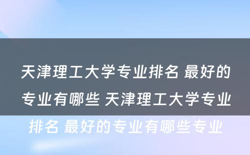 天津理工大学专业排名 最好的专业有哪些 天津理工大学专业排名 最好的专业有哪些专业