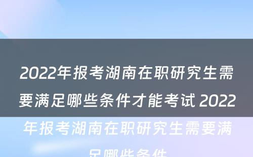 2022年报考湖南在职研究生需要满足哪些条件才能考试 2022年报考湖南在职研究生需要满足哪些条件