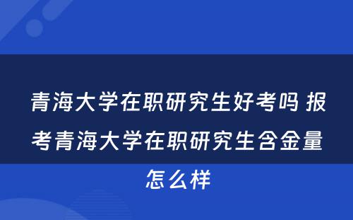 青海大学在职研究生好考吗 报考青海大学在职研究生含金量怎么样