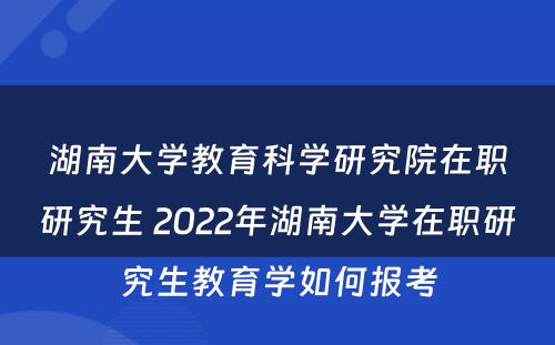 湖南大学教育科学研究院在职研究生 2022年湖南大学在职研究生教育学如何报考