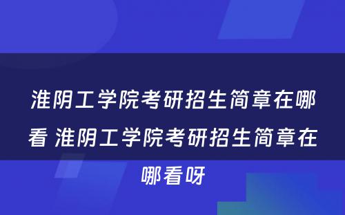 淮阴工学院考研招生简章在哪看 淮阴工学院考研招生简章在哪看呀