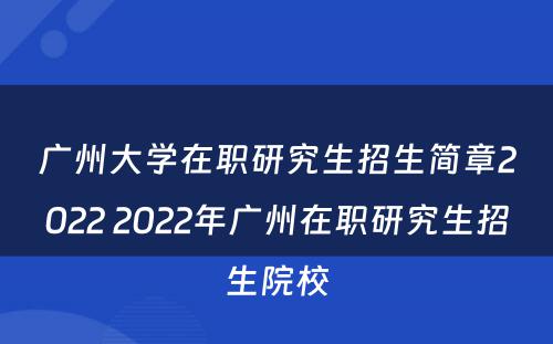 广州大学在职研究生招生简章2022 2022年广州在职研究生招生院校