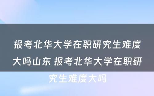 报考北华大学在职研究生难度大吗山东 报考北华大学在职研究生难度大吗