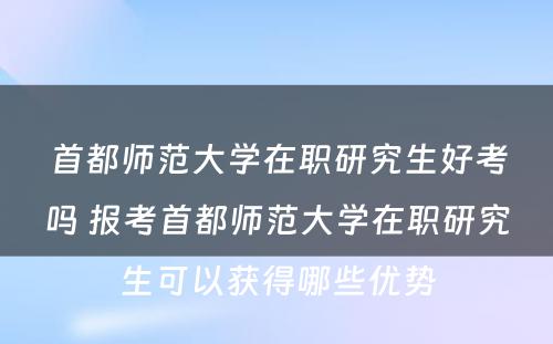 首都师范大学在职研究生好考吗 报考首都师范大学在职研究生可以获得哪些优势