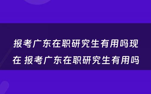 报考广东在职研究生有用吗现在 报考广东在职研究生有用吗