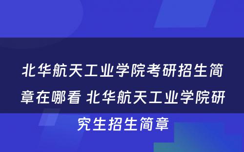 北华航天工业学院考研招生简章在哪看 北华航天工业学院研究生招生简章