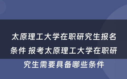 太原理工大学在职研究生报名条件 报考太原理工大学在职研究生需要具备哪些条件