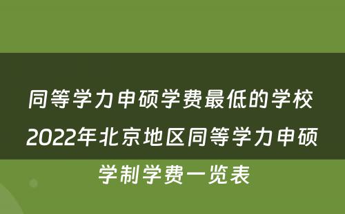 同等学力申硕学费最低的学校 2022年北京地区同等学力申硕学制学费一览表