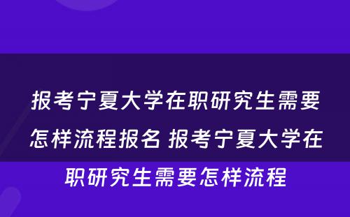 报考宁夏大学在职研究生需要怎样流程报名 报考宁夏大学在职研究生需要怎样流程