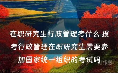 在职研究生行政管理考什么 报考行政管理在职研究生需要参加国家统一组织的考试吗