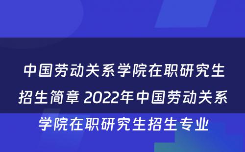 中国劳动关系学院在职研究生招生简章 2022年中国劳动关系学院在职研究生招生专业