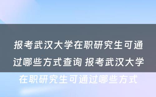 报考武汉大学在职研究生可通过哪些方式查询 报考武汉大学在职研究生可通过哪些方式