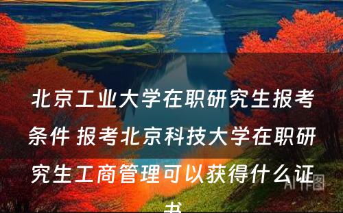 北京工业大学在职研究生报考条件 报考北京科技大学在职研究生工商管理可以获得什么证书