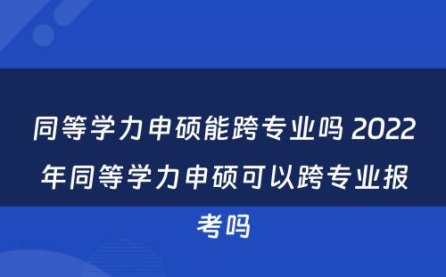 同等学力申硕能跨专业吗 2022年同等学力申硕可以跨专业报考吗