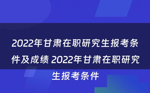 2022年甘肃在职研究生报考条件及成绩 2022年甘肃在职研究生报考条件