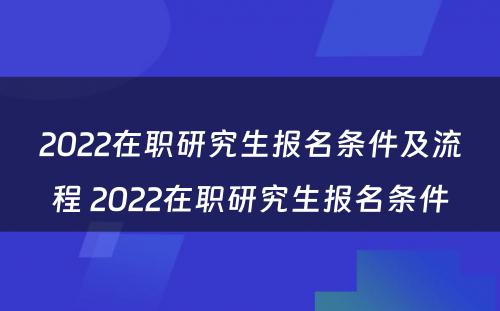 2022在职研究生报名条件及流程 2022在职研究生报名条件