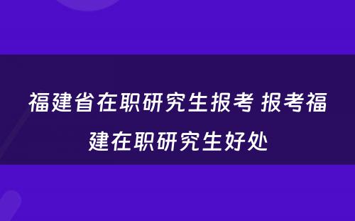 福建省在职研究生报考 报考福建在职研究生好处