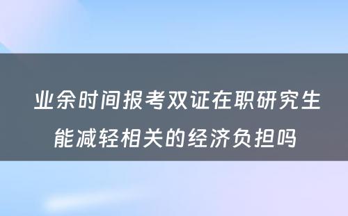  业余时间报考双证在职研究生能减轻相关的经济负担吗