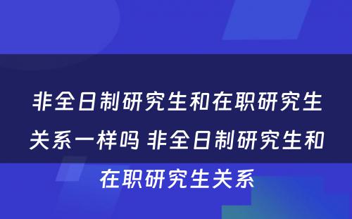 非全日制研究生和在职研究生关系一样吗 非全日制研究生和在职研究生关系