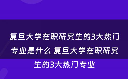 复旦大学在职研究生的3大热门专业是什么 复旦大学在职研究生的3大热门专业