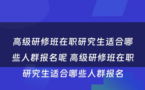 高级研修班在职研究生适合哪些人群报名呢 高级研修班在职研究生适合哪些人群报名