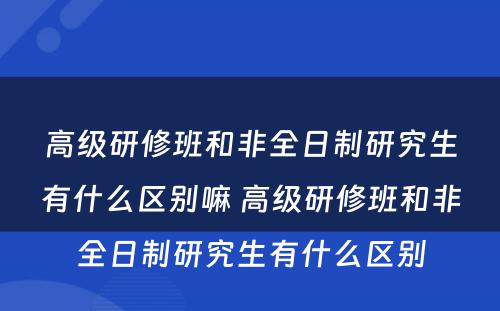 高级研修班和非全日制研究生有什么区别嘛 高级研修班和非全日制研究生有什么区别